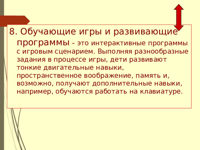 8. Обучающие игры и развивающие программы – это интерактивные программы с игровым сценарием. Выполняя разнообразные задания в процессе игры, дети развивают тонкие двигательные навыки, пространственное воображение, память и, возможно, получают дополнительные навыки, например, обучаются работать на клавиатуре. 