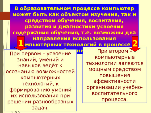 В образовательном процессе компьютер может быть как объектом изучения, так и средством обучения, воспитания, развития и диагностики усвоения содержания обучения, т.е. возможны два направления использования компьютерных технологий в процессе обучения. 1 2 При втором – компьютерные технологии являются мощным средством повышения эффективности организации учебно- воспитательного процесса. При первом – усвоение знаний, умений и навыков ведёт к осознанию возможностей компьютерных технологий, к формированию умений их использования при решении разнообразных задач. 
