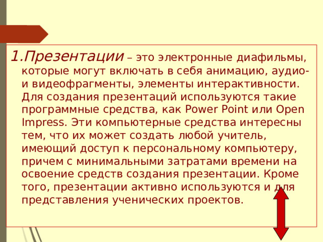 Презентации – это электронные диафильмы, которые могут включать в себя анимацию, аудио- и видеофрагменты, элементы интерактивности. Для создания презентаций используются такие программные средства, как Power Point или Open Impress. Эти компьютерные средства интересны тем, что их может создать любой учитель, имеющий доступ к персональному компьютеру, причем с минимальными затратами времени на освоение средств создания презентации. Кроме того, презентации активно используются и для представления ученических проектов. 