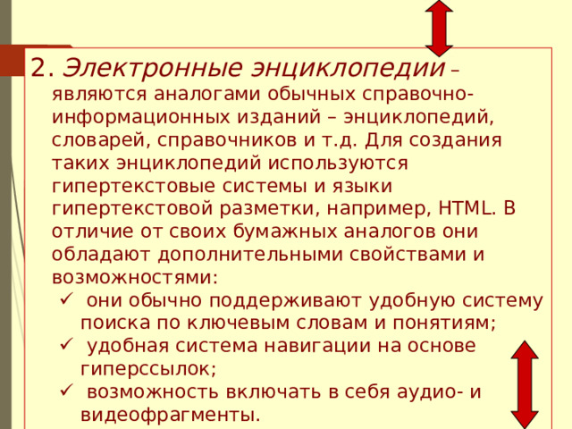 2.  Электронные энциклопедии – являются аналогами обычных справочно-информационных изданий – энциклопедий, словарей, справочников и т.д. Для создания таких энциклопедий используются гипертекстовые системы и языки гипертекстовой разметки, например, HTML. В отличие от своих бумажных аналогов они обладают дополнительными свойствами и возможностями:   они обычно поддерживают удобную систему поиска по ключевым словам и понятиям;   удобная система навигации на основе гиперссылок;   возможность включать в себя аудио- и видеофрагменты.   они обычно поддерживают удобную систему поиска по ключевым словам и понятиям;   удобная система навигации на основе гиперссылок;   возможность включать в себя аудио- и видеофрагменты. 