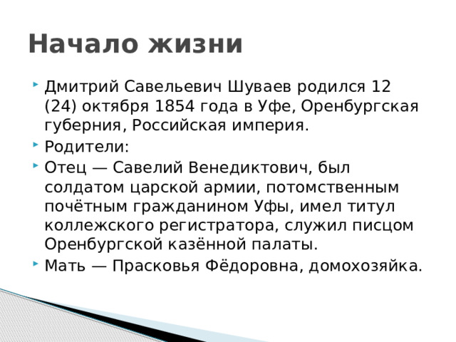Начало жизни Дмитрий Савельевич Шуваев родился 12 (24) октября 1854 года в Уфе, Оренбургская губерния, Российская империя.  Родители: Отец — Савелий Венедиктович, был солдатом царской армии, потомственным почётным гражданином Уфы, имел титул коллежского регистратора, служил писцом Оренбургской казённой палаты. Мать — Прасковья Фёдоровна, домохозяйка. 