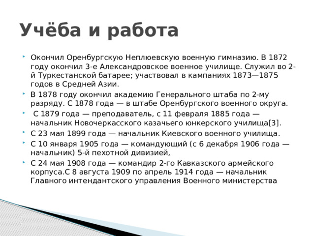 Учёба и работа Окончил Оренбургскую Неплюевскую военную гимназию. В 1872 году окончил 3-е Александровское военное училище. Служил во 2-й Туркестанской батарее; участвовал в кампаниях 1873—1875 годов в Средней Азии. В 1878 году окончил академию Генерального штаба по 2-му разряду. С 1878 года — в штабе Оренбургского военного округа.  С 1879 года — преподаватель, с 11 февраля 1885 года — начальник Новочеркасского казачьего юнкерского училища[3]. С 23 мая 1899 года — начальник Киевского военного училища. С 10 января 1905 года — командующий (с 6 декабря 1906 года — начальник) 5-й пехотной дивизией, С 24 мая 1908 года — командир 2-го Кавказского армейского корпуса.C 8 августа 1909 по апрель 1914 года — начальник Главного интендантского управления Военного министерства 