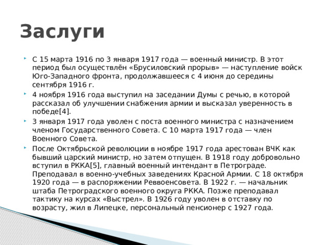 Заслуги С 15 марта 1916 по 3 января 1917 года — военный министр. В этот период был осуществлён «Брусиловский прорыв» — наступление войск Юго-Западного фронта, продолжавшееся с 4 июня до середины сентября 1916 г. 4 ноября 1916 года выступил на заседании Думы с речью, в которой рассказал об улучшении снабжения армии и высказал уверенность в победе[4]. 3 января 1917 года уволен с поста военного министра с назначением членом Государственного Совета. С 10 марта 1917 года — член Военного Совета. После Октябрьской революции в ноябре 1917 года арестован ВЧК как бывший царский министр, но затем отпущен. В 1918 году добровольно вступил в РККА[5], главный военный интендант в Петрограде. Преподавал в военно-учебных заведениях Красной Армии. С 18 октября 1920 года — в распоряжении Реввоенсовета. В 1922 г. — начальник штаба Петроградского военного округа РККА. Позже преподавал тактику на курсах «Выстрел». В 1926 году уволен в отставку по возрасту, жил в Липецке, персональный пенсионер с 1927 года. 