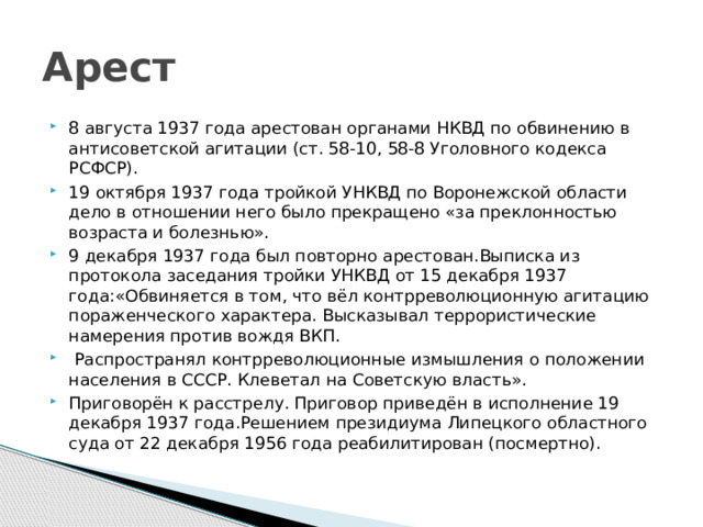 Арест 8 августа 1937 года арестован органами НКВД по обвинению в антисоветской агитации (ст. 58-10, 58-8 Уголовного кодекса РСФСР). 19 октября 1937 года тройкой УНКВД по Воронежской области дело в отношении него было прекращено «за преклонностью возраста и болезнью». 9 декабря 1937 года был повторно арестован.Выписка из протокола заседания тройки УНКВД от 15 декабря 1937 года:«Обвиняется в том, что вёл контрреволюционную агитацию пораженческого характера. Высказывал террористические намерения против вождя ВКП.  Распространял контрреволюционные измышления о положении населения в СССР. Клеветал на Советскую власть». Приговорён к расстрелу. Приговор приведён в исполнение 19 декабря 1937 года.Решением президиума Липецкого областного суда от 22 декабря 1956 года реабилитирован (посмертно). 