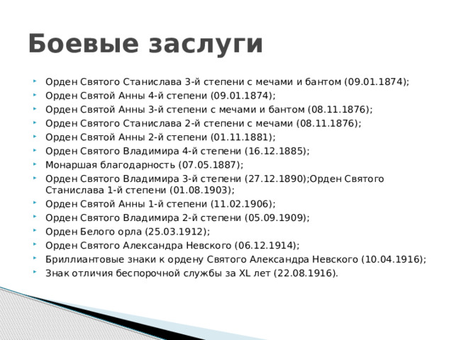 Боевые заслуги Орден Святого Станислава 3-й степени с мечами и бантом (09.01.1874); Орден Святой Анны 4-й степени (09.01.1874); Орден Святой Анны 3-й степени с мечами и бантом (08.11.1876); Орден Святого Станислава 2-й степени с мечами (08.11.1876); Орден Святой Анны 2-й степени (01.11.1881); Орден Святого Владимира 4-й степени (16.12.1885); Монаршая благодарность (07.05.1887); Орден Святого Владимира 3-й степени (27.12.1890);Орден Святого Станислава 1-й степени (01.08.1903); Орден Святой Анны 1-й степени (11.02.1906); Орден Святого Владимира 2-й степени (05.09.1909); Орден Белого орла (25.03.1912); Орден Святого Александра Невского (06.12.1914); Бриллиантовые знаки к ордену Святого Александра Невского (10.04.1916); Знак отличия беспорочной службы за XL лет (22.08.1916). 