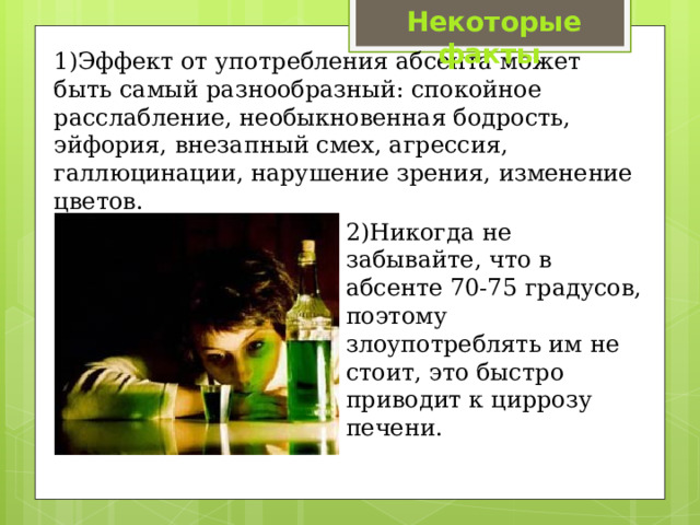 Некоторые факты 1)Эффект от употребления абсента может быть самый разнообразный: спокойное расслабление, необыкновенная бодрость, эйфория, внезапный смех, агрессия, галлюцинации, нарушение зрения, изменение цветов. 2)Никогда не забывайте, что в абсенте 70-75 градусов, поэтому злоупотреблять им не стоит, это быстро приводит к циррозу печени. 