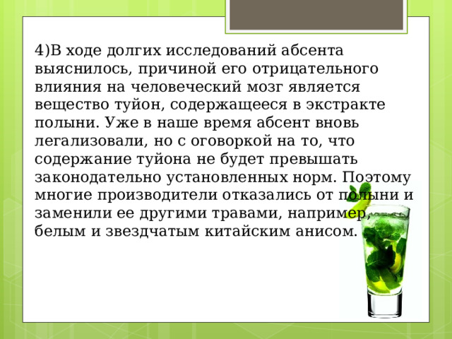 4)В ходе долгих исследований абсента выяснилось, причиной его отрицательного влияния на человеческий мозг является вещество туйон, содержащееся в экстракте полыни. Уже в наше время абсент вновь легализовали, но с оговоркой на то, что содержание туйона не будет превышать законодательно установленных норм. Поэтому многие производители отказались от полыни и заменили ее другими травами, например, белым и звездчатым китайским анисом. 