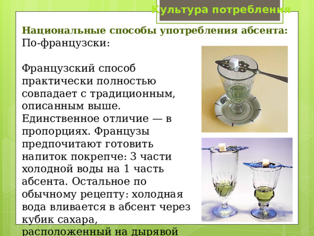 Культура потребления Национальные способы употребления абсента:    По-французски: Французский способ практически полностью совпадает с традиционным, описанным выше. Единственное отличие — в пропорциях. Французы предпочитают готовить напиток покрепче: 3 части холодной воды на 1 часть абсента. Остальное по обычному рецепту: холодная вода вливается в абсент через кубик сахара, расположенный на дырявой ложечке. 
