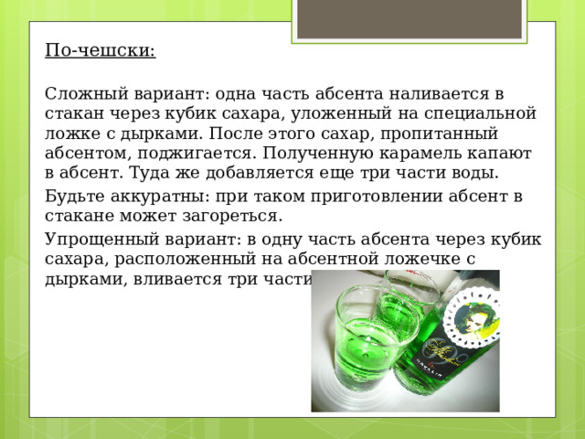 По-чешски: Сложный вариант: одна часть абсента наливается в стакан через кубик сахара, уложенный на специальной ложке с дырками. После этого сахар, пропитанный абсентом, поджигается. Полученную карамель капают в абсент. Туда же добавляется еще три части воды. Будьте аккуратны: при таком приготовлении абсент в стакане может загореться. Упрощенный вариант: в одну часть абсента через кубик сахара, расположенный на абсентной ложечке с дырками, вливается три части кипятка. 