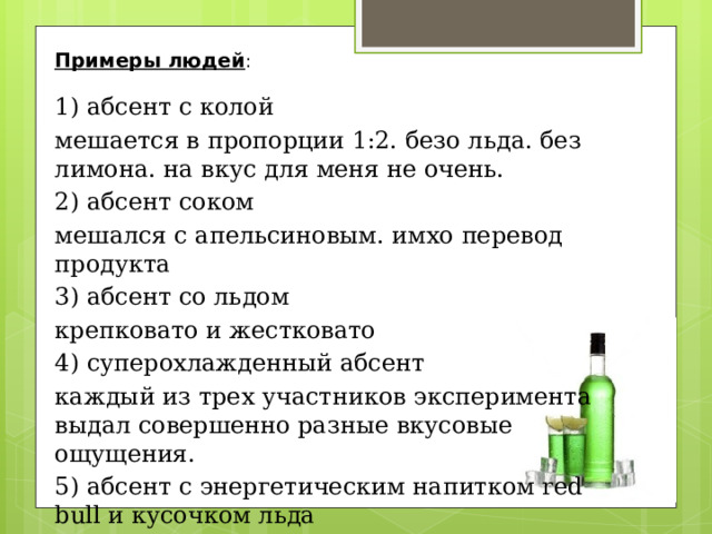 Примеры людей : 1) абсент с колой мешается в пропорции 1:2. безо льда. без лимона. на вкус для меня не очень. 2) абсент соком мешался с апельсиновым. имхо перевод продукта 3) абсент со льдом крепковато и жестковато 4) суперохлажденный абсент каждый из трех участников эксперимента выдал совершенно разные вкусовые ощущения. 5) абсент с энергетическим напитком red bull и кусочком льда 