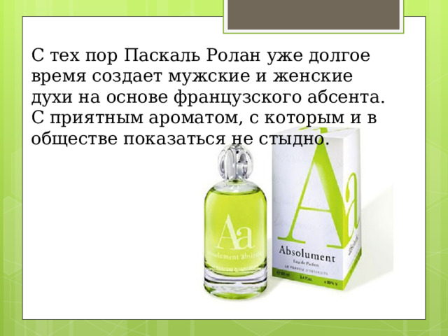 С тех пор Паскаль Ролан уже долгое время создает мужские и женские духи на основе французского абсента. С приятным ароматом, с которым и в обществе показаться не стыдно. 