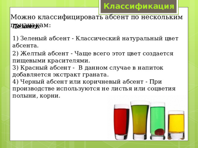 Классификация Можно классифицировать абсент по нескольким признакам: По цвету:   1) Зеленый абсент - Классический натуральный цвет абсента. 2) Желтый абсент - Чаще всего этот цвет создается пищевыми красителями.  3) Красный абсент - В данном случае в напиток добавляется экстракт граната.  4) Черный абсент или коричневый абсент - При производстве используются не листья или соцветия полыни, корни. 