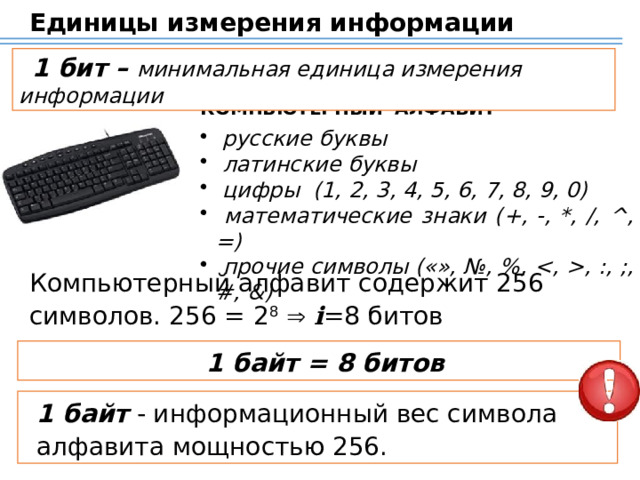 Единицы измерения информации 1 бит – минимальная единица измерения информации КОМПЬЮТЕРНЫЙ АЛФАВИТ  русские буквы  латинские буквы  цифры (1, 2, 3, 4, 5, 6, 7, 8, 9, 0)  математические знаки (+, -, *, /, ^, =)  прочие символы («», №, %, , :, ;, #, &) Компьютерный алфавит содержит 256 символов. 256 = 2 8    i =8 битов Фактически для выражения объема компьютерной информации в качестве основной единицы используется байт. 1 байт = 8 битов 1 байт - информационный вес символа  алфавита мощностью 256. 13 
