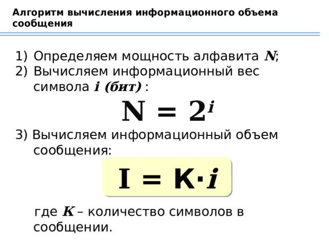 Алгоритм вычисления информационного объема сообщения Определяем мощность алфавита N ; Вычисляем информационный вес символа i (бит) : N = 2 i 3) Вычисляем информационный объем сообщения: где К – количество символов в сообщении. I = К· i 