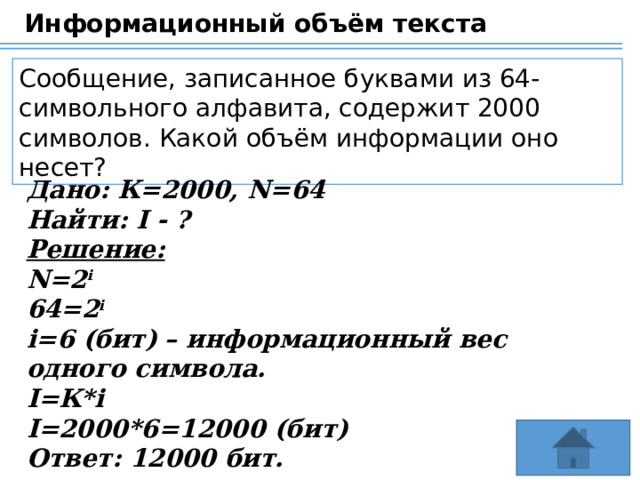 Информационный объём текста Сообщение, записанное буквами из 64-символьного алфавита, содержит 2000 символов. Какой объём информации оно несет? Дано: К=2000, N=64 Найти: I - ? Решение: N=2 i 64=2 i i=6 (бит) – информационный вес одного символа. I=К*i I=2000*6=12000 (бит) Ответ: 12000 бит. 24 