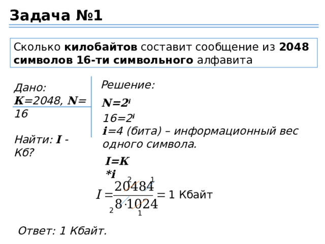 Задача №1 Сколько  килобайтов  составит сообщение из  2048 символов   16-ти символьного  алфавита Решение: Дано: К =2048,  N =16  Найти:  I  - Кб? N=2 i 16=2 i i =4 (бита) – информационный вес одного символа. I=К*i 2 1 1 Кбайт 2 1 Ответ: 1 Кбайт. 