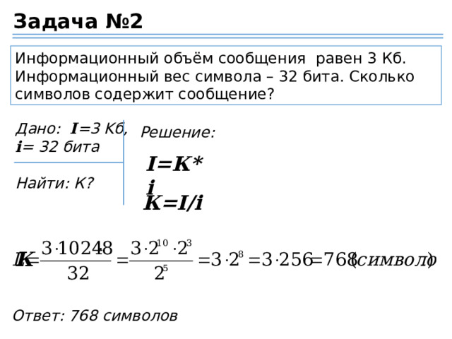 Задача №2 Информационный объём сообщения равен 3 Кб. Информационный вес символа – 32 бита. Сколько символов содержит сообщение? Дано:   I =3 Kб, i = 32 бита  Найти: К? Решение: I=К*i К=I/i К Ответ: 768 символов 