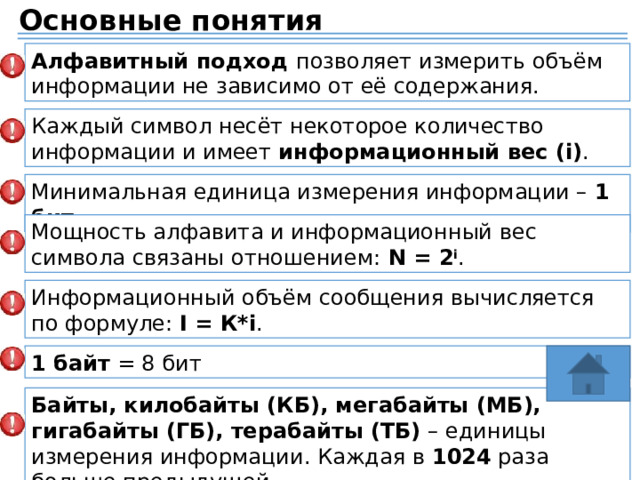 Основные понятия Алфавитный подход позволяет измерить объём информации не зависимо от её содержания. Каждый символ несёт некоторое количество информации и имеет информационный вес (i) . Минимальная единица измерения информации – 1 бит . Мощность алфавита и информационный вес символа связаны отношением: N = 2 i . Информационный объём сообщения вычисляется по формуле: I = К*i . 1 байт = 8 бит Байты, килобайты (КБ), мегабайты (МБ), гигабайты (ГБ), терабайты (ТБ) – единицы измерения информации. Каждая в 1024 раза больше предыдущей. 