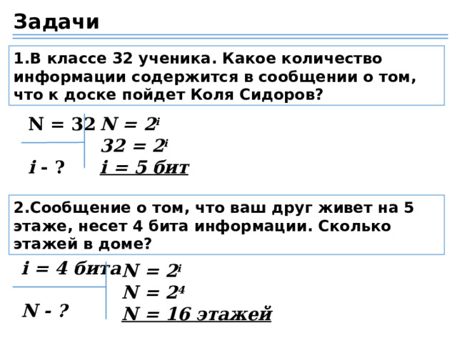 Задачи 1.В классе 32 ученика. Какое количество информации содержится в сообщении о том, что к доске пойдет Коля Сидоров? N = 32 N = 2 i 32 = 2 i i = 5 бит i - ? 2.Сообщение о том, что ваш друг живет на 5 этаже, несет 4 бита информации. Сколько этажей в доме? i = 4 бита  N - ? N = 2 i N = 2 4 N = 16 этажей 24 