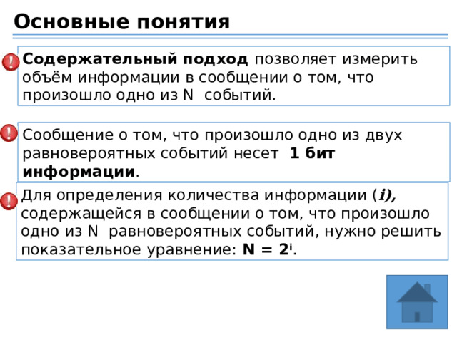 Основные понятия Содержательный подход позволяет измерить объём информации в сообщении о том, что произошло одно из N событий. Сообщение о том, что произошло одно из двух равновероятных событий несет 1 бит информации . Для определения количества информации ( i), содержащейся в сообщении о том, что произошло одно из N равновероятных событий, нужно решить показательное уравнение: N = 2 i . 
