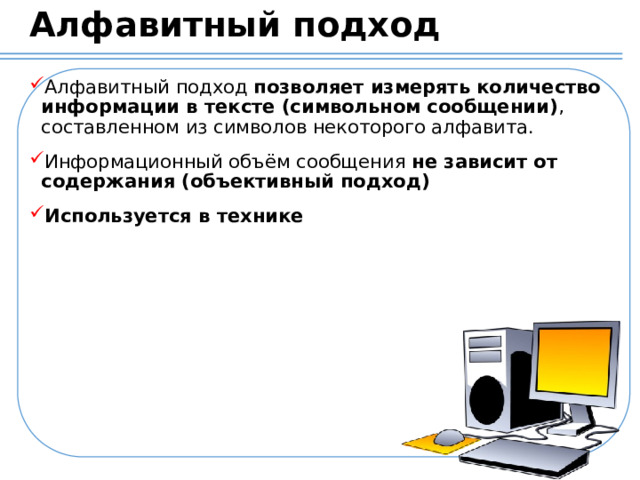 Алфавитный подход Алфавитный подход  позволяет измерять количество информации в тексте (символьном сообщении) , составленном из символов некоторого алфавита. Информационный объём сообщения не зависит от содержания (объективный подход) Используется в технике  