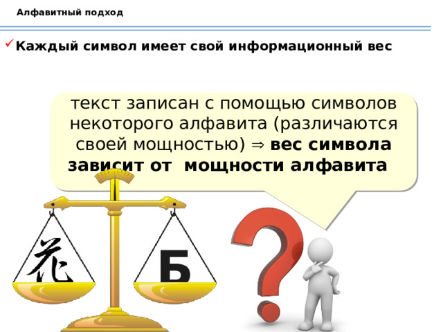 Алфавитный подход Каждый символ имеет свой информационный вес текст записан с помощью символов некоторого алфавита (различаются своей мощностью)   вес символа зависит от мощности алфавита Китайский иероглиф – цветок Обсуждаем с учащимися от чего зависит информационный вес символа и делаем вывод: вес символа зависит от мощности алфавита Б  