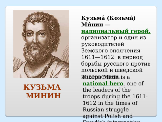 Кузьма́ (Козьма́) Ми́нин — национальный герой, организатор и один из руководителей Земского ополчения 1611—1612 в период борьбы русского против польской и шведской интервенции. Kuzma Minin is a national hero , one of the leaders of the troops during the 1611-1612 in the times of Russian struggle against Polish and Swedish intervention. КУЗЬМА МИНИН 