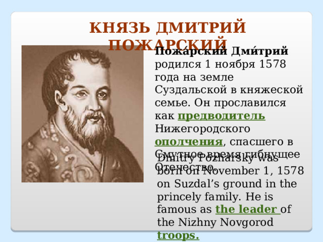 КНЯЗЬ ДМИТРИЙ ПОЖАРСКИЙ Пожа́рский Дми́трий родился 1 ноября 1578 года на земле Суздальской в княжеской семье . Он прославился как предводитель Нижегородского ополчения , спасшего в Смутное время гибнущее Отечество. Dmitry Pozharsky was born on November 1, 1578 on Suzdal’s ground in the princely family. He is famous as the leader of the Nizhny Novgorod troops. 