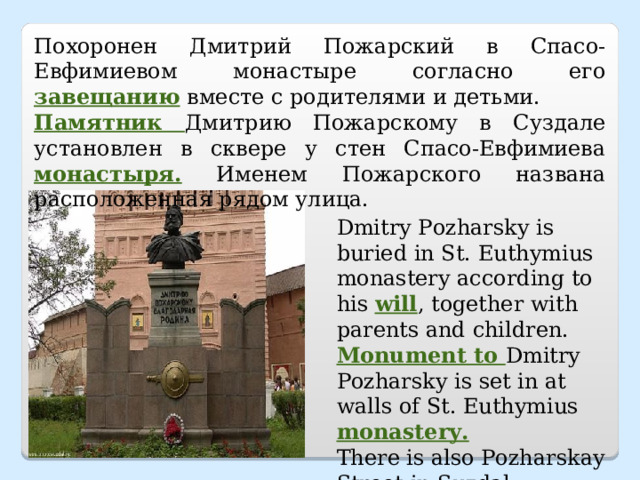 Похоронен Дмитрий Пожарский в Спасо-Евфимиевом монастыре согласно его завещанию вместе с родителями и детьми. Памятник Дмитрию Пожарскому в Суздале установлен в сквере у стен Спасо-Евфимиева монастыря. Именем Пожарского названа расположенная рядом улица. Dmitry Pozharsky is buried in St. Euthymius monastery according to his will , together with parents and children. Monument to Dmitry Pozharsky is set in at walls of St. Euthymius monastery.  There is also Pozharskay Street in Suzdal. 