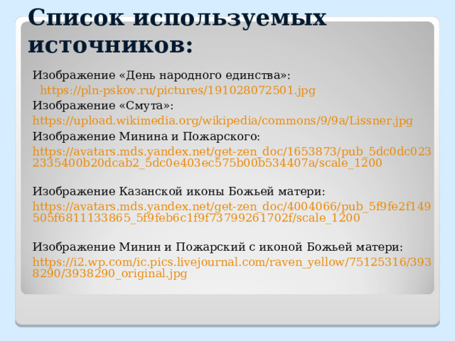 Список используемых источников: Изображение «День народного единства»:  https://pln-pskov.ru/pictures/191028072501.jpg Изображение «Смута»: https://upload.wikimedia.org/wikipedia/commons/9/9a/Lissner.jpg  Изображение Минина и Пожарского: https://avatars.mds.yandex.net/get-zen_doc/1653873/pub_5dc0dc0232335400b20dcab2_5dc0e403ec575b00b534407a/scale_1200  Изображение Казанской иконы Божьей матери: https://avatars.mds.yandex.net/get-zen_doc/4004066/pub_5f9fe2f149505f6811133865_5f9feb6c1f9f73799261702f/scale_1200  Изображение Минин и Пожарский с иконой Божьей матери: https://i2.wp.com/ic.pics.livejournal.com/raven_yellow/75125316/3938290/3938290_original.jpg     