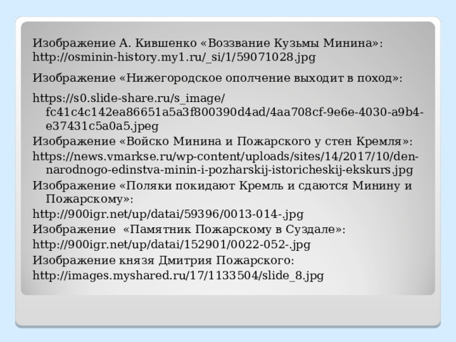Изображение А. Кившенко «Воззвание Кузьмы Минина»: http://osminin-history.my1.ru/_si/1/59071028.jpg Изображение «Нижегородское ополчение выходит в поход»: https://s0.slide-share.ru/s_image/fc41c4c142ea86651a5a3f800390d4ad/4aa708cf-9e6e-4030-a9b4-e37431c5a0a5.jpeg Изображение «Войско Минина и Пожарского у стен Кремля»: https://news.vmarkse.ru/wp-content/uploads/sites/14/2017/10/den-narodnogo-edinstva-minin-i-pozharskij-istoricheskij-ekskurs.jpg  Изображение «Поляки покидают Кремль и сдаются Минину и Пожарскому»: http://900igr.net/up/datai/59396/0013-014-.jpg Изображение «Памятник Пожарскому в Суздале»: http://900igr.net/up/datai/152901/0022-052-.jpg  Изображение князя Дмитрия Пожарского: http://images.myshared.ru/17/1133504/slide_8.jpg 