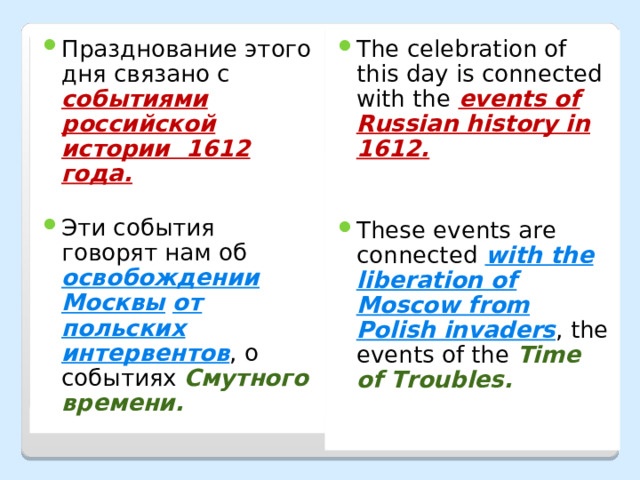 Празднование этого дня связано с событиями российской истории 1612 года.  Эти события говорят нам об освобождении Москвы  от польских интервентов , о событиях Смутного времени. The celebration of this day is connected with the events of Russian history in 1612. These events are connected with the liberation of Moscow from Polish invaders , the events of the Time of Troubles. 