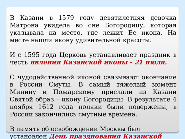 В Казани в 1579 году девятилетняя девочка Матрона увидела во сне Богородицу, которая указывала на место, где лежит Ее икона. На месте нашли икону удивительной красоты. И с 1595 года Церковь устанавливает праздник в честь явления Казанской иконы - 21 июля. С чудодейственной иконой связывают окончание в России Смуты. В самый тяжелый момент Минину и Пожарскому прислали из Казани Святой образ – икону Богородицы. В результате 4 ноября 1612 года поляки были повержены, в России закончились смутные времена. В память об освобождении Москвы был установлен День празднования Казанской иконы Божией Матери – 4 ноября.   