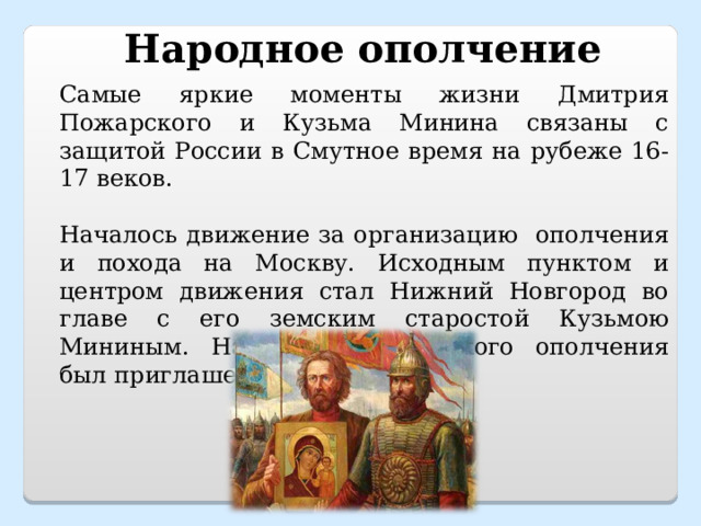 Народное ополчение Самые яркие моменты жизни Дмитрия Пожарского и Кузьма Минина связаны с защитой России в Смутное время на рубеже 16-17 веков. Началось движение за организацию ополчения и похода на Москву. Исходным пунктом и центром движения стал Нижний Новгород во главе с его земским старостой Кузьмою Мининым. Начальником земского ополчения был приглашен Пожарский. 