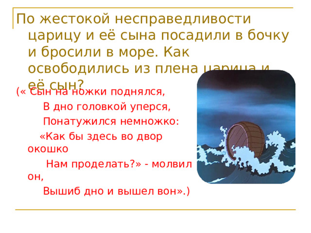 По жестокой несправедливости царицу и её сына посадили в бочку и бросили в море. Как освободились из плена царица и её сын? (« Сын на ножки поднялся,  В дно головкой уперся,  Понатужился немножко:  «Как бы здесь во двор окошко  Нам проделать?» - молвил он,  Вышиб дно и вышел вон».) 