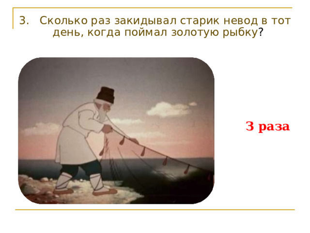 3. Сколько раз закидывал старик невод в тот день, когда поймал золотую рыбку ? З раза 