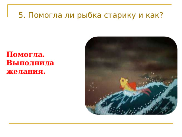 5. Помогла ли рыбка старику и как? Помогла. Выполнила желания. 