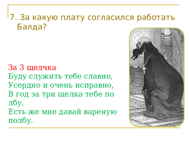 7. За какую плату согласился работать Балда? За 3 щелчка Буду служить тебе славно, Усердно и очень исправно, В год за три щелка тебе по лбу, Есть же мне давай вареную полбу. 