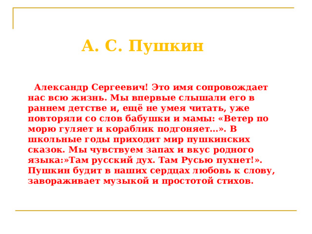  А. С. Пушкин    Александр Сергеевич! Это имя сопровождает нас всю жизнь. Мы впервые слышали его в раннем детстве и, ещё не умея читать, уже повторяли со слов бабушки и мамы: «Ветер по морю гуляет и кораблик подгоняет…». В школьные годы приходит мир пушкинских сказок. Мы чувствуем запах и вкус родного языка:»Там русский дух. Там Русью пухнет!». Пушкин будит в наших сердцах любовь к слову, завораживает музыкой и простотой стихов. 