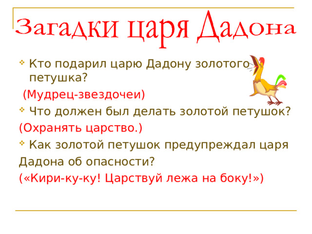 Кто подарил царю Дадону золотого петушка?  (Мудрец-звездочеи) Что должен был делать золотой петушок? (Охранять царство.) Как золотой петушок предупреждал царя Дадона об опасности? («Кири-ку-ку! Царствуй лежа на боку!») 