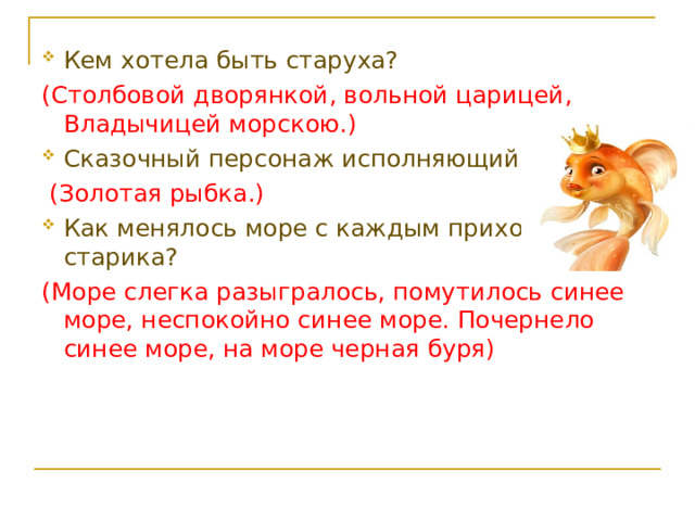Кем хотела быть старуха? (Столбовой дворянкой, вольной царицей, Владычицей морскою.) Сказочный персонаж исполняющий желания?  (Золотая рыбка.) Как менялось море с каждым приходом старика? (Море слегка разыгралось, помутилось синее море, неспокойно синее море. Почернело синее море, на море черная буря) 