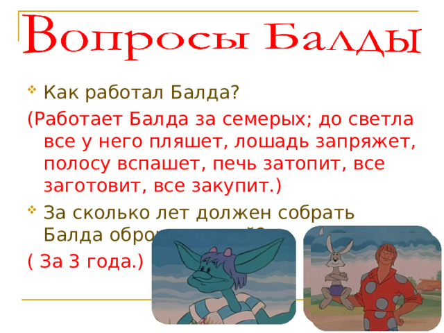 Как работал Балда? (Работает Балда за семерых; до светла все у него пляшет, лошадь запряжет, полосу вспашет, печь затопит, все заготовит, все закупит.) За сколько лет должен собрать Балда оброк с чертей? ( За 3 года.)  