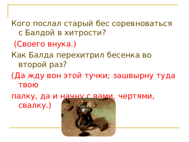 Кого послал старый бес соревноваться с Балдой в хитрости?  (Своего внука.) Как Балда перехитрил бесенка во второй раз? (Да жду вон этой тучки; зашвырну туда твою палку, да и начну с вами, чертями, свалку.) 