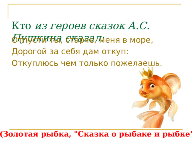  Кто из героев сказок А.С. Пушкина сказал: Отпусти ты, старче, меня в море, Дорогой за себя дам откуп: Откуплюсь чем только пожелаешь. (Золотая рыбка, 
