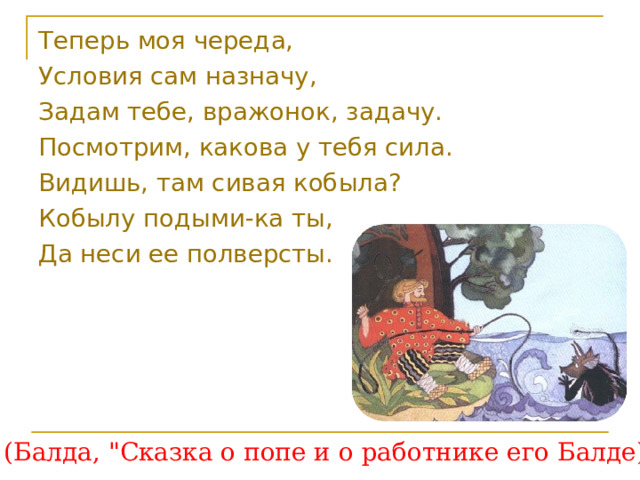 Теперь моя череда, Условия сам назначу, Задам тебе, вражонок, задачу. Посмотрим, какова у тебя сила. Видишь, там сивая кобыла? Кобылу подыми-ка ты, Да неси ее полверсты.  (Балда, 