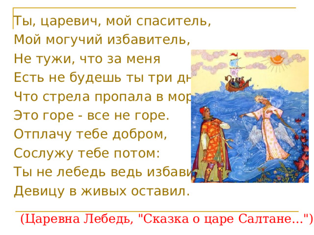 Ты, царевич, мой спаситель, Мой могучий избавитель, Не тужи, что за меня Есть не будешь ты три дня, Что стрела пропала в море; Это горе - все не горе. Отплачу тебе добром, Сослужу тебе потом: Ты не лебедь ведь избавил, Девицу в живых оставил.  (Царевна Лебедь, 
