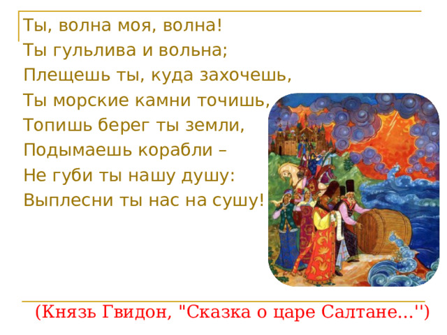 Ты, волна моя, волна! Ты гульлива и вольна; Плещешь ты, куда захочешь, Ты морские камни точишь, Топишь берег ты земли, Подымаешь корабли – Не губи ты нашу душу: Выплесни ты нас на сушу! (Князь Гвидон, 