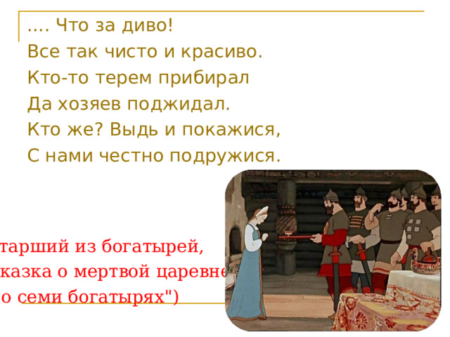 .... Что за диво! Все так чисто и красиво. Кто-то терем прибирал Да хозяев поджидал. Кто же? Выдь и покажися, С нами честно подружися. (Старший из богатырей, 