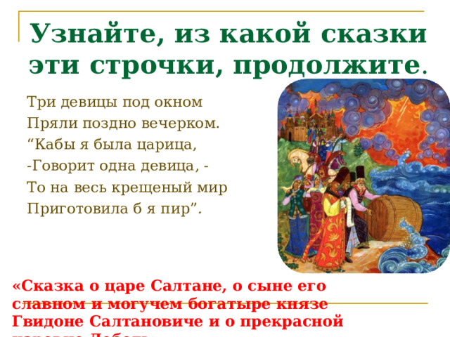 Узнайте, из какой сказки эти строчки, продолжите . Три девицы под окном Пряли поздно вечерком. “ Кабы я была царица, -Говорит одна девица, - То на весь крещеный мир Приготовила б я пир ” . «Сказка о царе Салтане, о сыне его славном и могучем богатыре князе Гвидоне Салтановиче и о прекрасной царевне Лебедь». 