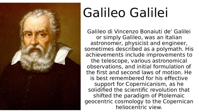 Galileo Galilei  Galileo di Vincenzo Bonaiuti de' Galilei or simply Galileo, was an Italian astronomer, physicist and engineer, sometimes described as a polymath. His achievements include improvements to the telescope, various astronomical observations, and initial formulation of the first and second laws of motion. He is best remembered for his effective support for Copernicanism, as he solidified the scientific revolution that shifted the paradigm of Ptolemaic geocentric cosmology to the Copernican heliocentric view. 